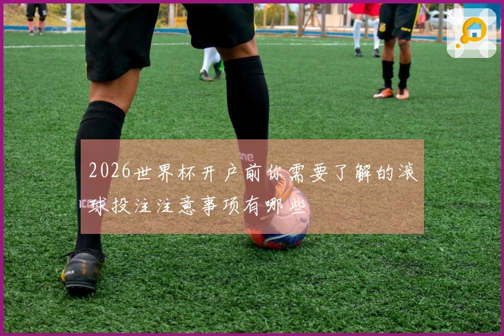 2026世界杯开户前你需要了解的滚球投注注意事项有哪些